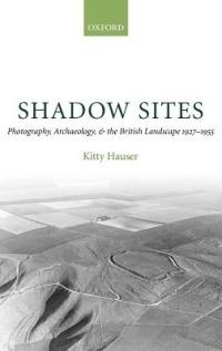 Shadow Sites: Photography, Archaeology, and the British Landscape 1927-1955 - Kitty Hauser - cover