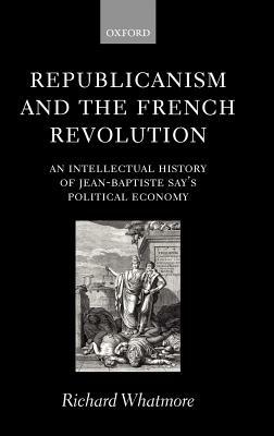 Republicanism and the French Revolution: An Intellectual History of Jean-Baptiste Say's Political Economy - Richard Whatmore - cover