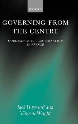 Governing from the Centre: Core Executive Coordination in France - Jack Hayward,Vincent Wright - cover