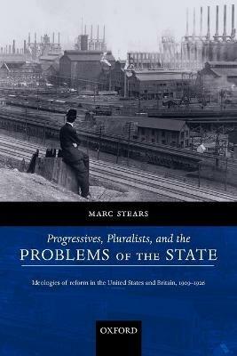 Progressives, Pluralists, and the Problems of the State: Ideologies of Reform in the United States and Britain, 1909-1926 - Marc Stears - cover