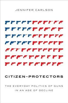 Citizen-Protectors: The Everyday Politics of Guns in an Age of Decline - Jennifer Carlson - cover