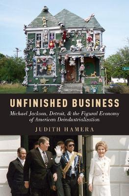 Unfinished Business: Michael Jackson, Detroit, and the Figural Economy of American Deindustrialization - Judith Hamera - cover
