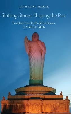 Shifting Stones, Shaping the Past: Sculpture from the Buddhist Stupas of Andhra Pradesh - Catherine Becker - cover