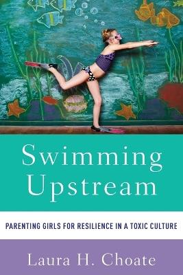 Swimming Upstream: Parenting Girls for Resilience in a Toxic Culture - Laura Choate - cover