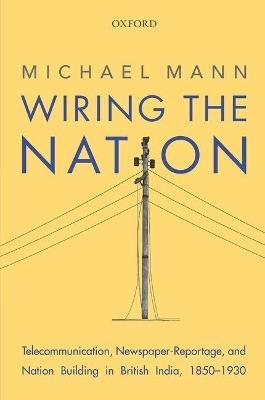 Wiring the Nation: Telecommunication, Newspaper-Reportage, and Nation Building in British India, 1850-1930 - Michael Mann - cover