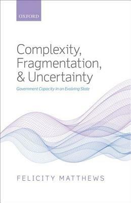 Complexity, Fragmentation, and Uncertainty: Government Capacity in an Evolving State - Felicity Matthews - cover