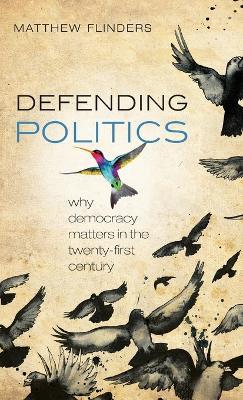 Defending Politics: Why Democracy Matters in the 21st Century - Matthew Flinders - cover