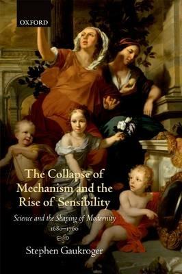 The Collapse of Mechanism and the Rise of Sensibility: Science and the Shaping of Modernity, 1680-1760 - Stephen Gaukroger - cover