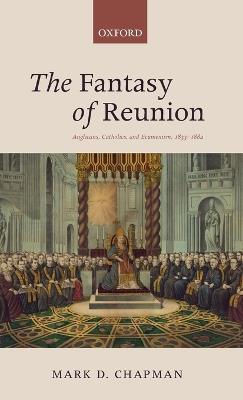 The Fantasy of Reunion: Anglicans, Catholics, and Ecumenism, 1833-1882 - Mark D. Chapman - cover