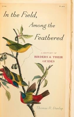In the Field, Among the Feathered: A History of Birders and Their Guides - Thomas R. Dunlap - cover
