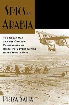 Spies in Arabia: The Great War and the Cultural Foundations of Britain's Covert Empire in the Middle East - Priya Satia - cover