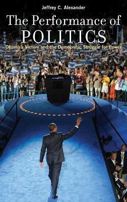 The Performance of Politics: Obama's Victory and the Democratic Struggle for Power - Jeffrey C. Alexander - cover