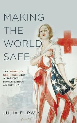 Making the World Safe: The American Red Cross and a Nation's Humanitarian Awakening - Julia F. Irwin - cover