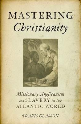 Mastering Christianity: Missionary Anglicanism and Slavery in the Atlantic World - Travis Glasson - cover