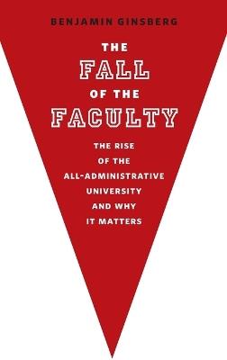 The Fall of the Faculty: The Rise of the All-Administrative University and Why It Matters - Benjamin Ginsberg - cover