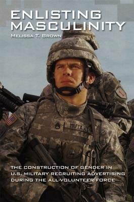 Enlisting Masculinity: The Construction of Gender in US Military Recruiting Advertising during the All-Volunteer Force - Melissa T. Brown - cover