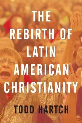 The Rebirth of Latin American Christianity - Todd Hartch - cover