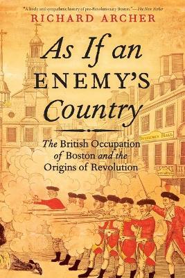 As If an Enemy's Country: The British Occupation of Boston and the Origins of Revolution - Richard Archer - cover