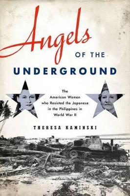 Angels of the Underground: The American Women who Resisted the Japanese in the Philippines in World War II - Theresa Kaminski - cover
