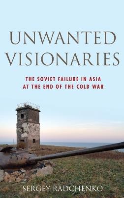 Unwanted Visionaries: The Soviet Failure in Asia at the End of the Cold War - Sergey Radchenko - cover