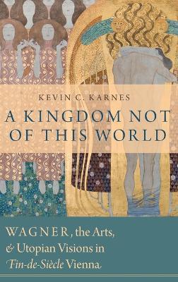 A Kingdom Not of This World: Wagner, the Arts, and Utopian Visions in Fin-de-Siecle Vienna - Kevin C. Karnes - cover