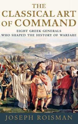 The Classical Art of Command: Eight Greek Generals Who Shaped the History of Warfare - Joseph Roisman - cover