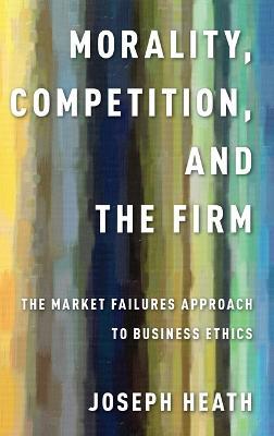 Morality, Competition, and the Firm: The Market Failures Approach to Business Ethics - Joseph Heath - cover