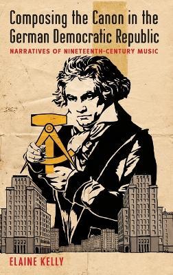 Composing the Canon in the German Democratic Republic: Narratives of Nineteenth-Century Music - Elaine Kelly - cover
