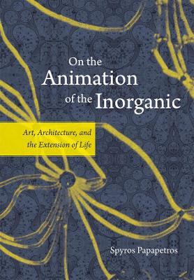On the Animation of the Inorganic: Art, Architecture, and the Extension of Life - Spyros Papapetros - cover