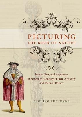 Picturing the Book of Nature: Image, Text, and Argument in Sixteenth-century Human Anatomy and Medical Botany - Sachiko Kusukawa - cover
