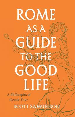 Rome as a Guide to the Good Life: A Philosophical Grand Tour - Scott Samuelson - cover
