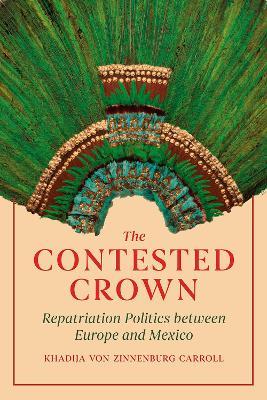 The Contested Crown: Repatriation Politics between Europe and Mexico - Khadija von Zinnenburg Carroll - cover