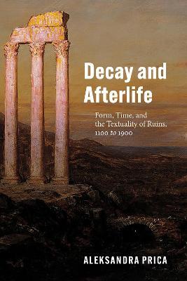 Decay and Afterlife: Form, Time, and the Textuality of Ruins, 1100 to 1900 - Aleksandra Prica - cover