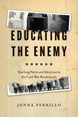 Educating the Enemy: Teaching Nazis and Mexicans in the Cold War Borderlands - Jonna Perrillo - cover