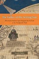 The Indies of the Setting Sun: How Early Modern Spain Mapped the Far East as the Transpacific West - Ricardo Padron - cover