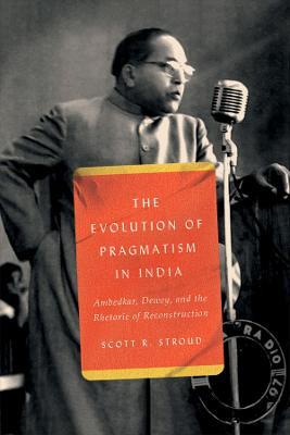 The Evolution of Pragmatism in India: Ambedkar, Dewey, and the Rhetoric of Reconstruction - Scott R. Stroud - cover