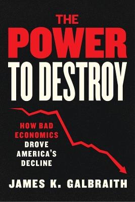 The Power to Destroy: How Bad Economics Drove America’s Decline - James K. Galbraith - cover