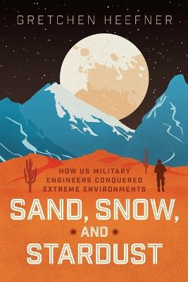 Sand, Snow, and Stardust: How US Military Engineers Conquered Extreme Environments - Gretchen Heefner - cover
