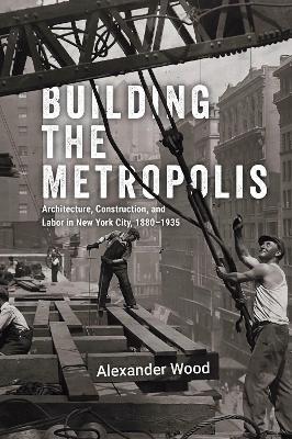 Building the Metropolis: Architecture, Construction, and Labor in New York City, 1880–1935 - Alexander Wood - cover