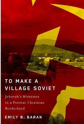 To Make a Village Soviet: Jehovah's Witnesses and the Transformation of a Postwar Ukrainian Borderland - Emily B. Baran - cover