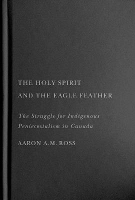 The Holy Spirit and the Eagle Feather: The Struggle for Indigenous Pentecostalism in Canada - Aaron A.M. Ross - cover