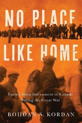No Place Like Home: Enemy Alien Internment in Canada during the Great War - Bohdan S. Kordan - cover