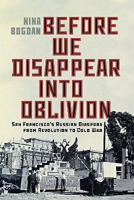 Before We Disappear into Oblivion: San Francisco’s Russian Diaspora from Revolution to Cold War - Nina Bogdan - cover