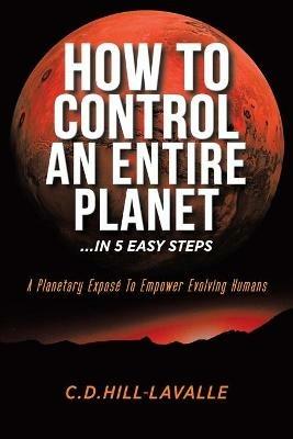 How to Control an Entire Planet ...in 5 Easy Steps: A Planetary Expose to Empower Evolving Humans - C D Hill-Lavalle - cover