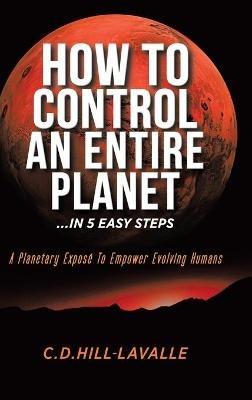 How to Control an Entire Planet ...in 5 Easy Steps: A Planetary Exposé to Empower Evolving Humans - C D Hill-Lavalle - cover
