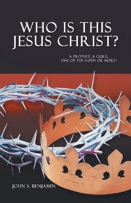 Who Is This Jesus Christ?: A Prophet, a Guru, One of the Gods or More! - John S Benjamin - cover