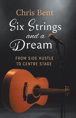 Six Strings and a Dream: From Side Hustle to Centre Stage - Chris Bent - cover
