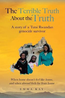 The Terrible Truth about the Truth: A story of a Tutsi Rwandan genocide survivor - When home doesn't feel like home, and when abroad feels far from home - Emma Kay - cover