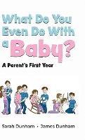 What Do You Even Do With a Baby?: A Parent's First Year - Sarah Dunham,James Dunham - cover