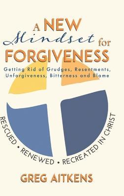 A New Mindset for Forgiveness: Getting Rid of Grudges, Resentments, Unforgiveness, Bitterness and Blame - Greg Aitkens - cover